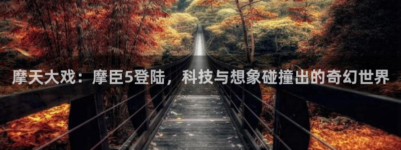 奇亿娱乐招商：摩天大戏：摩臣5登陆，科技与想象碰撞出的奇幻世界