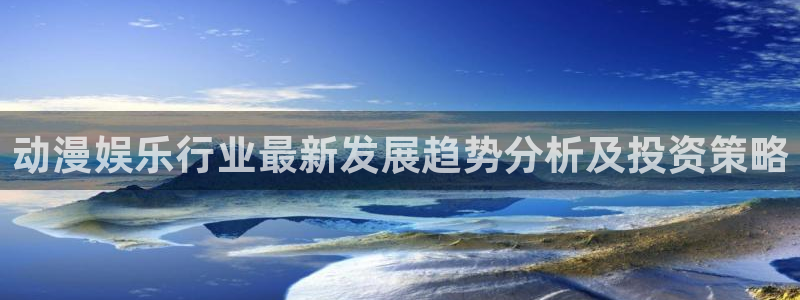 奇亿娱乐电子游戏网页版：动漫娱乐行业最新发展趋势分析及投资策略