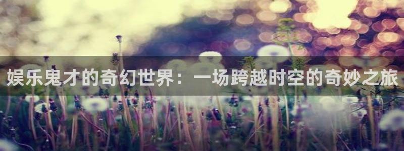 奇亿娱乐集团官网：娱乐鬼才的奇幻世界：一场跨越时空的奇妙之旅