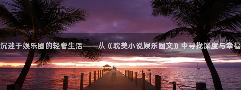 奇亿娱乐官网入口：沉迷于娱乐圈的轻奢生活——从《耽美小说娱乐圈文》中寻找深度与幸福