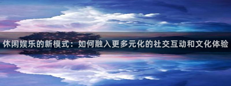 奇亿娱乐平台：休闲娱乐的新模式：如何融入更多元化的社交互动和文化体验